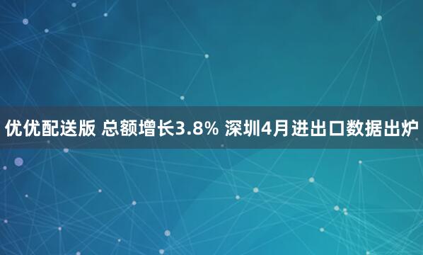 优优配送版 总额增长3.8% 深圳4月进出口数据出炉