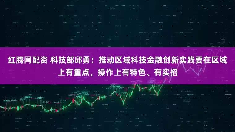 红腾网配资 科技部邱勇：推动区域科技金融创新实践要在区域上有重点，操作上有特色、有实招