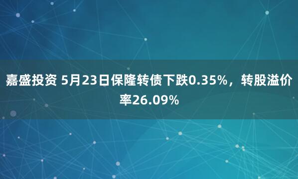 嘉盛投资 5月23日保隆转债下跌0.35%，转股溢价率26.09%