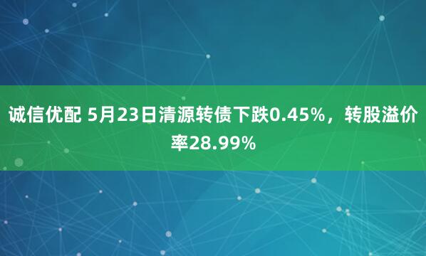 诚信优配 5月23日清源转债下跌0.45%，转股溢价率28.99%