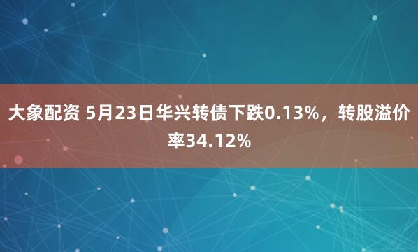 大象配资 5月23日华兴转债下跌0.13%，转股溢价率34.12%