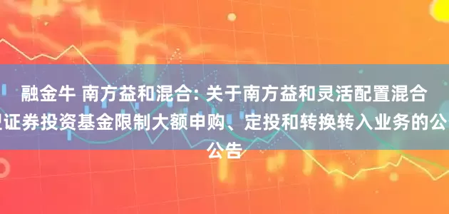 融金牛 南方益和混合: 关于南方益和灵活配置混合型证券投资基金限制大额申购、定投和转换转入业务的公告