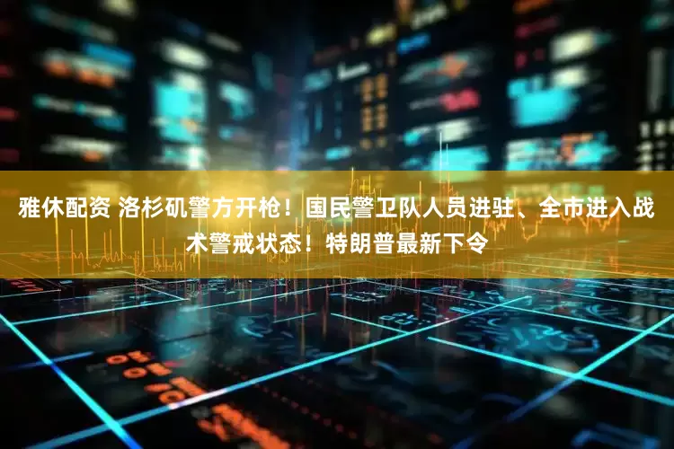 雅休配资 洛杉矶警方开枪！国民警卫队人员进驻、全市进入战术警戒状态！特朗普最新下令
