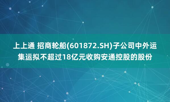 上上通 招商轮船(601872.SH)子公司中外运集运拟不超过18亿元收购安通控股的股份