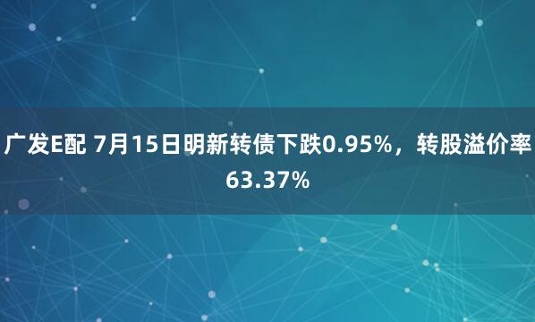 广发E配 7月15日明新转债下跌0.95%，转股溢价率63.37%