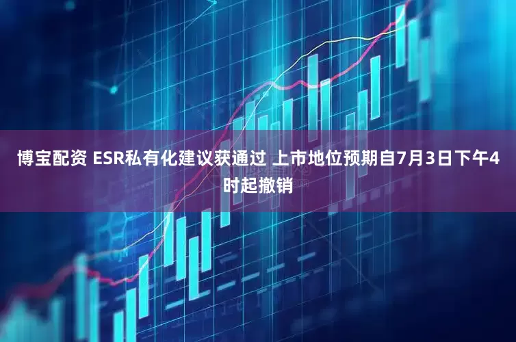 博宝配资 ESR私有化建议获通过 上市地位预期自7月3日下午4时起撤销