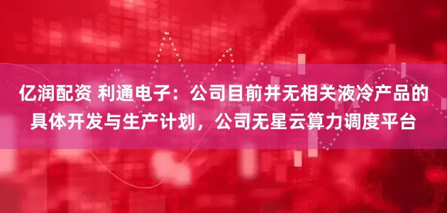 亿润配资 利通电子：公司目前并无相关液冷产品的具体开发与生产计划，公司无星云算力调度平台