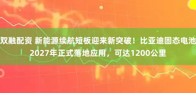双融配资 新能源续航短板迎来新突破！比亚迪固态电池2027年正式落地应用，可达1200公里