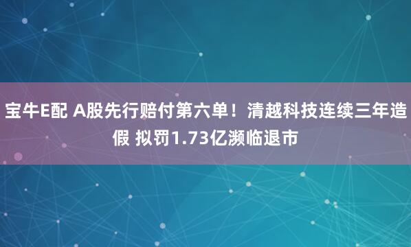 宝牛E配 A股先行赔付第六单！清越科技连续三年造假 拟罚1.73亿濒临退市